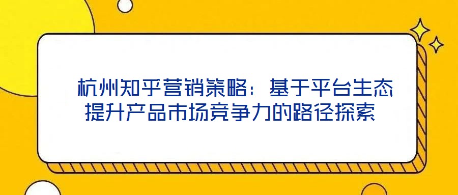 杭州知乎營銷策略:基于平臺生態提升產品市場競爭力的路徑探索