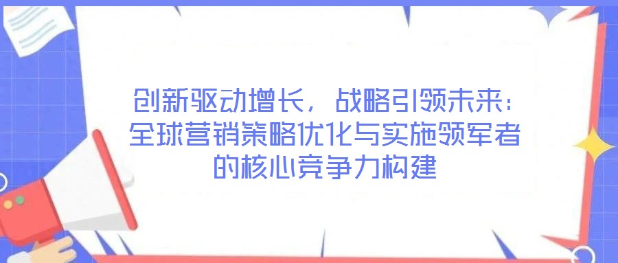  創(chuàng)新驅(qū)動增長，戰(zhàn)略引領(lǐng)未來：全球營銷策略優(yōu)化與實(shí)施領(lǐng)軍者的核心競爭力構(gòu)建