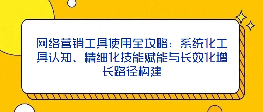 網絡營銷工具使用全攻略：系統化工具認知、精細化技能賦能與長效化增長路徑構建