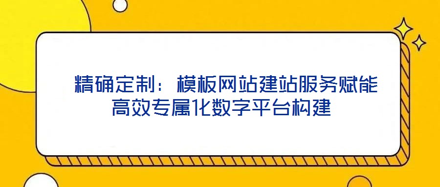  精確定制：模板網站建站服務賦能高效專屬化數字平臺構建