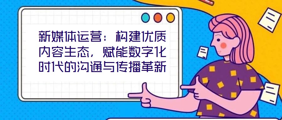 新媒體運營：構(gòu)建優(yōu)質(zhì)內(nèi)容生態(tài)，賦能數(shù)字化時代的溝通與傳播革新