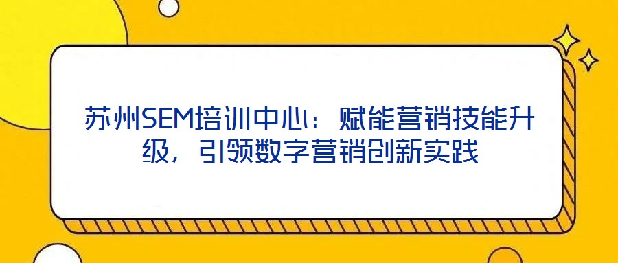 蘇州SEM培訓(xùn)中心：賦能營銷技能升級，引領(lǐng)數(shù)字營銷創(chuàng)新實踐