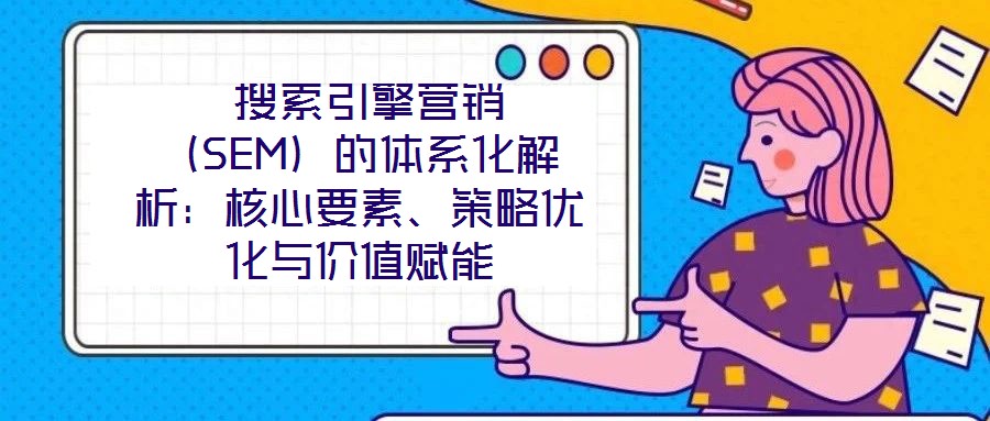  搜索引擎營銷（SEM）的體系化解析：核心要素、策略優化與價值賦能