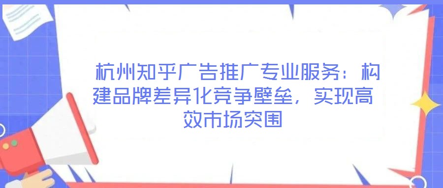  杭州知乎廣告推廣專業(yè)服務(wù)：構(gòu)建品牌差異化競爭壁壘，實現(xiàn)高效市場突圍