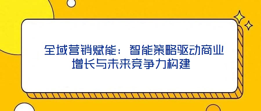  全域營銷賦能：智能策略驅(qū)動(dòng)商業(yè)增長與未來競爭力構(gòu)建