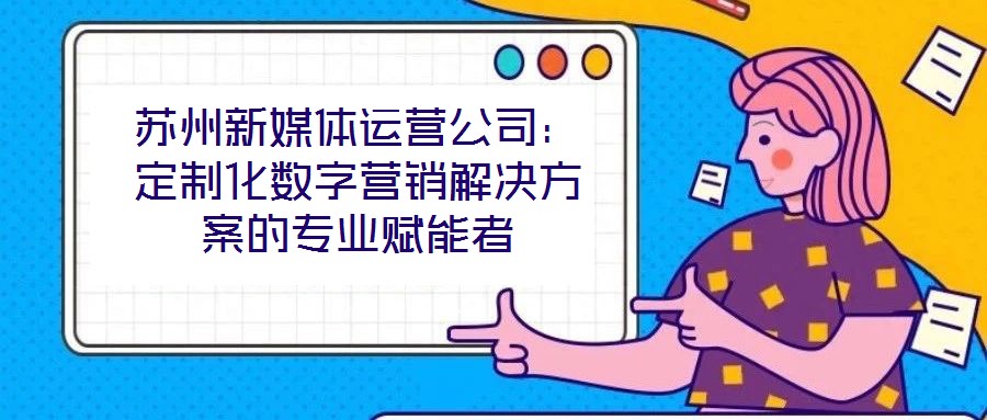 蘇州新媒體運營公司：定制化數字營銷解決方案的專業賦能者