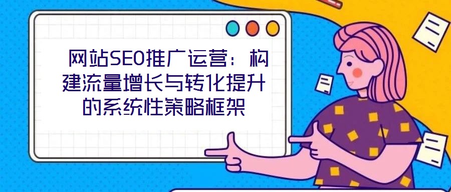  網站SEO推廣運營：構建流量增長與轉化提升的系統性策略框架