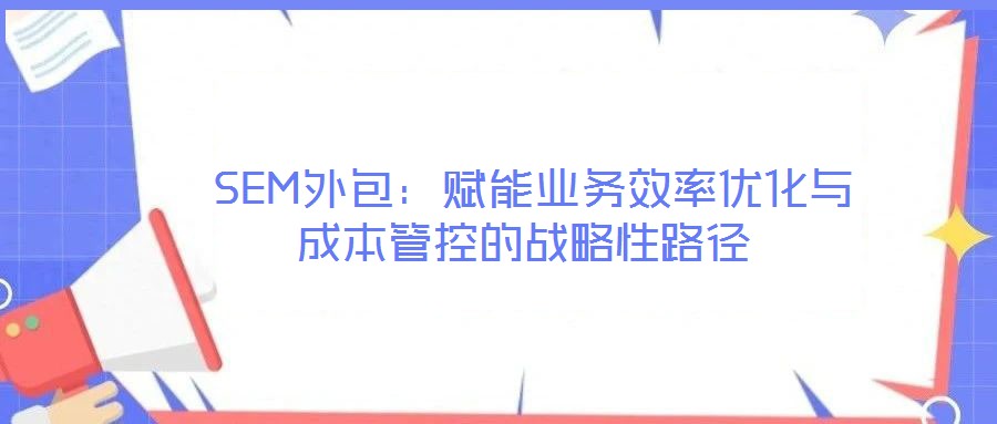  SEM外包：賦能業(yè)務(wù)效率優(yōu)化與成本管控的戰(zhàn)略性路徑