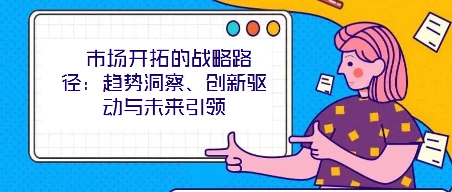 市場(chǎng)開(kāi)拓的戰(zhàn)略路徑：趨勢(shì)洞察、創(chuàng)新驅(qū)動(dòng)與未來(lái)引領(lǐng)