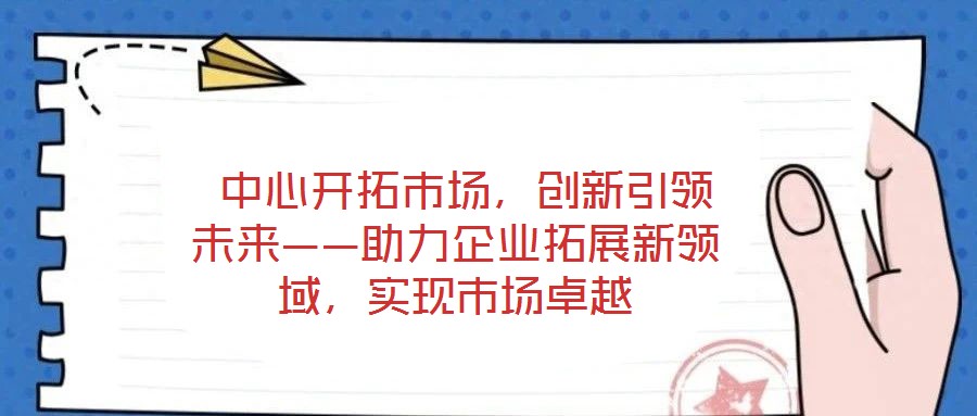  中心開拓市場，創(chuàng)新引領(lǐng)未來——助力企業(yè)拓展新領(lǐng)域，實現(xiàn)市場卓越