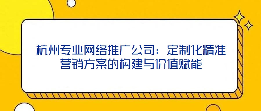 杭州專(zhuān)業(yè)網(wǎng)絡(luò)推廣公司：定制化精準(zhǔn)營(yíng)銷(xiāo)方案的構(gòu)建與價(jià)值賦能