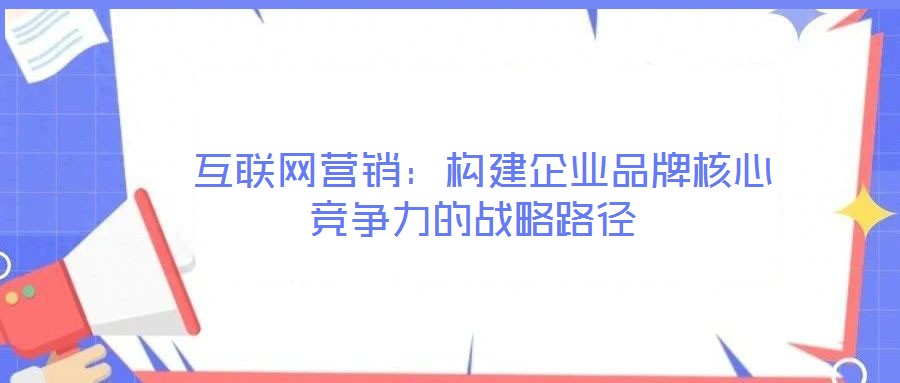  互聯(lián)網(wǎng)營(yíng)銷：構(gòu)建企業(yè)品牌核心競(jìng)爭(zhēng)力的戰(zhàn)略路徑