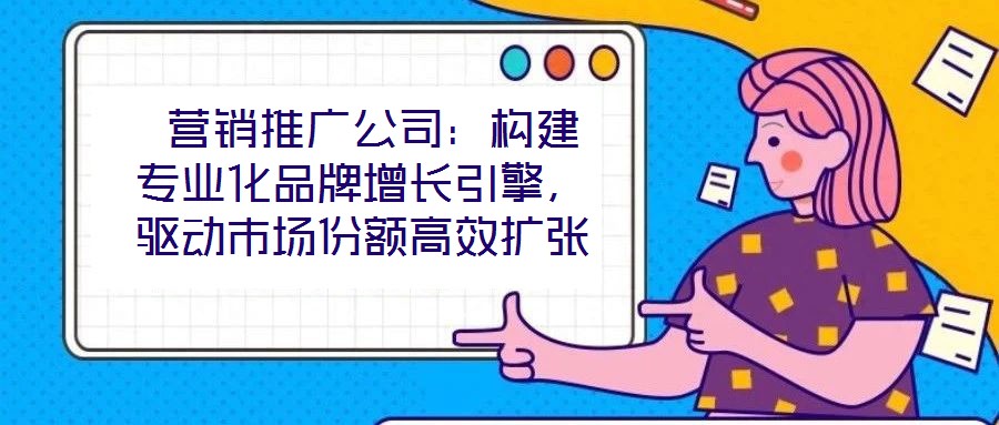 營銷推廣公司：構(gòu)建專業(yè)化品牌增長引擎，驅(qū)動市場份額高效擴張