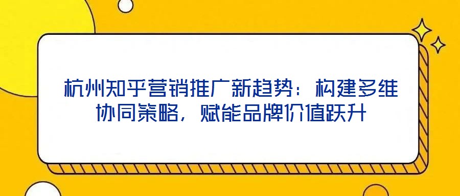 杭州知乎營銷推廣新趨勢：構(gòu)建多維協(xié)同策略，賦能品牌價值躍升