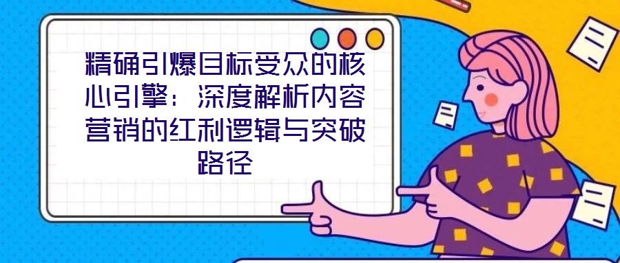 精確引爆目標(biāo)受眾的核心引擎：深度解析內(nèi)容營(yíng)銷的紅利邏輯與突破路徑
