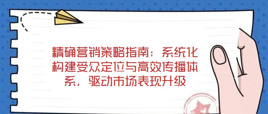精確營銷策略指南：系統(tǒng)化構建受眾定位與高效傳播體系，驅動市場表現(xiàn)升級