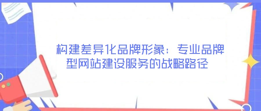  構(gòu)建差異化品牌形象：專(zhuān)業(yè)品牌型網(wǎng)站建設(shè)服務(wù)的戰(zhàn)略路徑