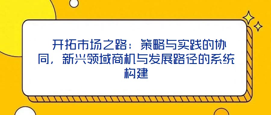  開拓市場之路：策略與實踐的協同，新興領域商機與發展路徑的系統構建