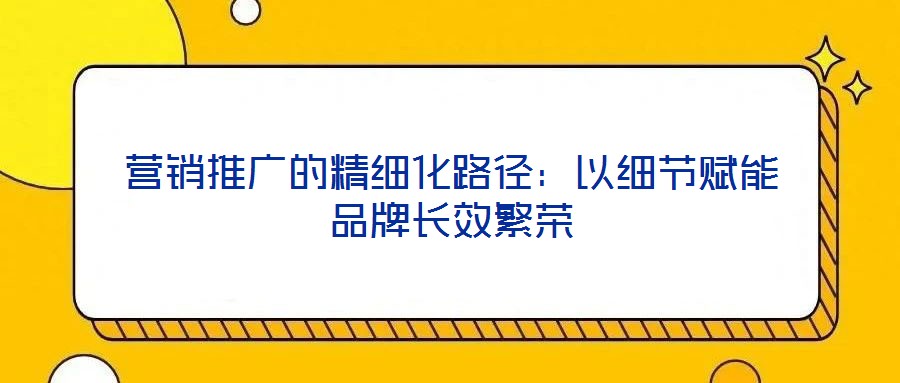 營銷推廣的精細化路徑：以細節賦能品牌長效繁榮