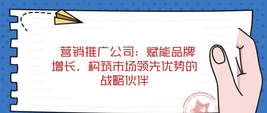  營銷推廣公司：賦能品牌增長，構筑市場領先優勢的戰略伙伴