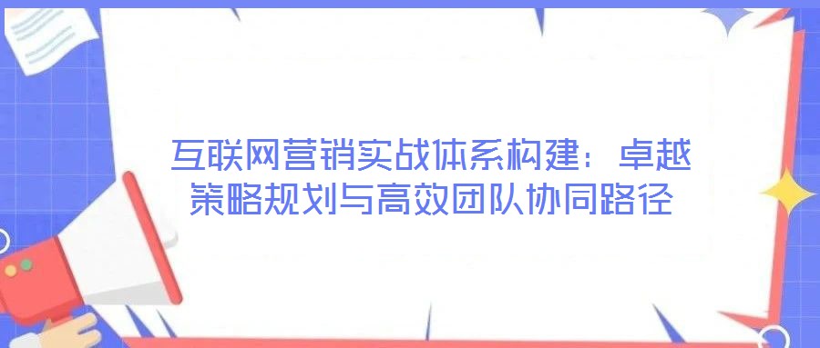 互聯網營銷實戰體系構建：卓越策略規劃與高效團隊協同路徑