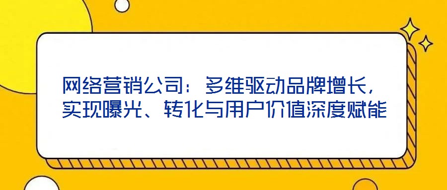 網(wǎng)絡(luò)營(yíng)銷公司：多維驅(qū)動(dòng)品牌增長(zhǎng)，實(shí)現(xiàn)曝光、轉(zhuǎn)化與用戶價(jià)值深度賦能
