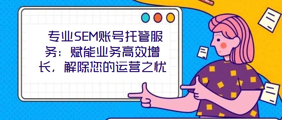  專業SEM賬號托管服務：賦能業務高效增長，解除您的運營之憂