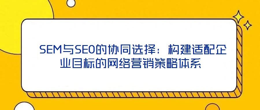  SEM與SEO的協同選擇：構建適配企業目標的網絡營銷策略體系