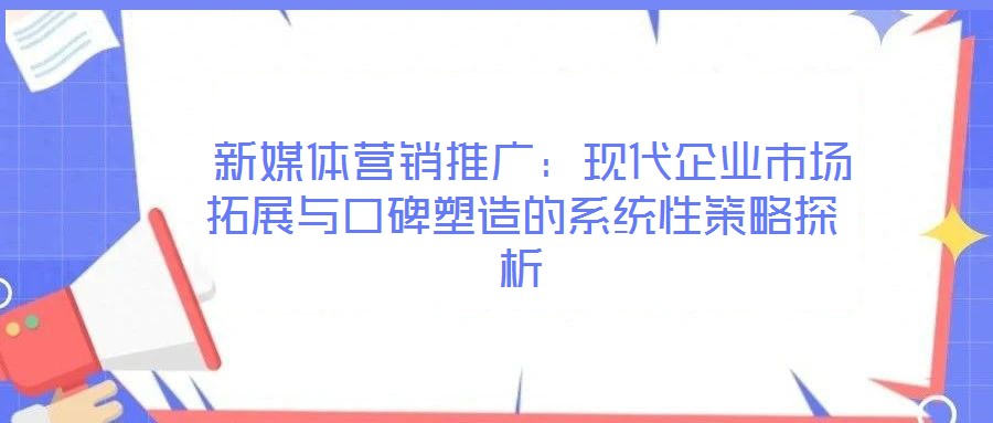  新媒體營銷推廣：現代企業市場拓展與口碑塑造的系統性策略探析