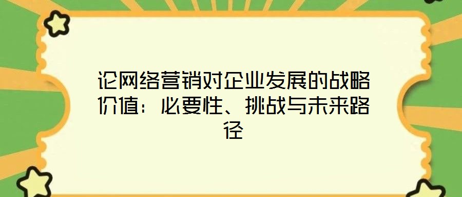 論網(wǎng)絡營銷對企業(yè)發(fā)展的戰(zhàn)略價值：必要性、挑戰(zhàn)與未來路徑