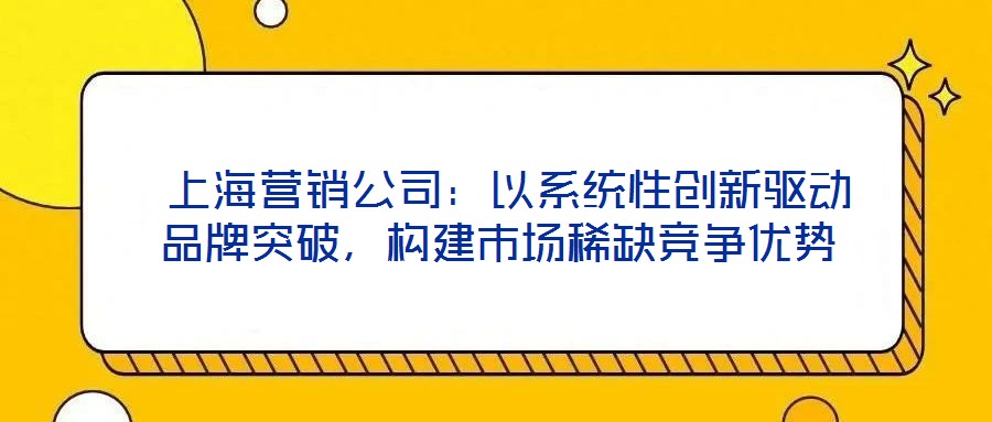  上海營銷公司：以系統性創新驅動品牌突破，構建市場稀缺競爭優勢