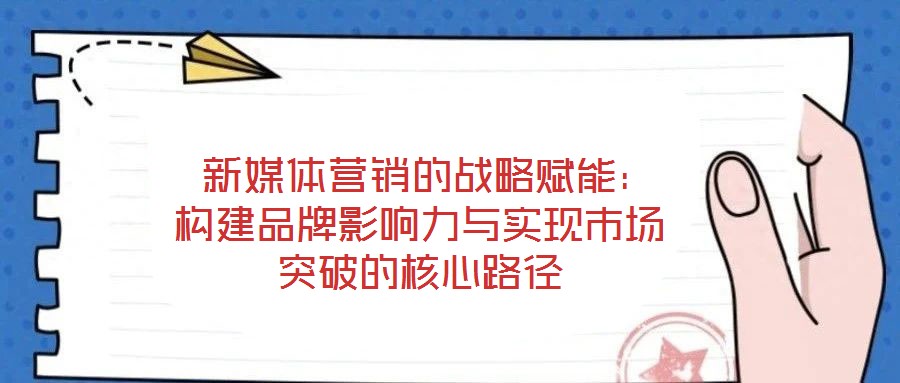  新媒體營銷的戰(zhàn)略賦能：構(gòu)建品牌影響力與實(shí)現(xiàn)市場突破的核心路徑