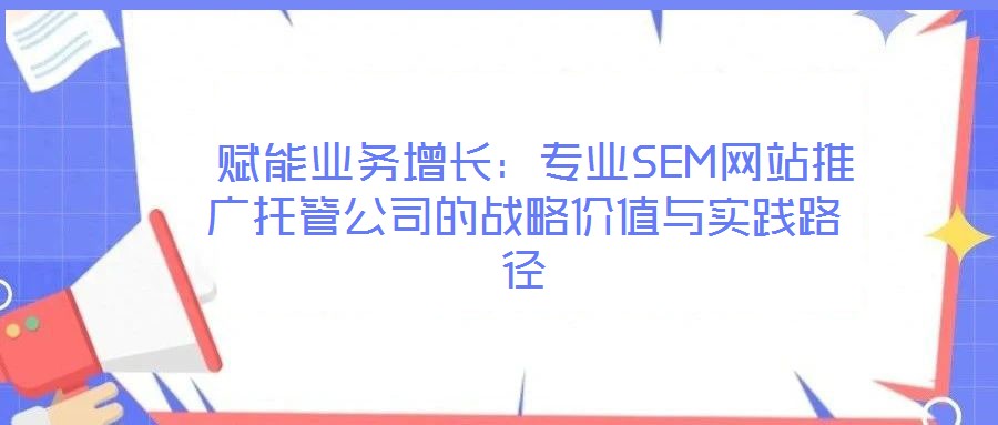  賦能業(yè)務(wù)增長：專業(yè)SEM網(wǎng)站推廣托管公司的戰(zhàn)略價值與實踐路徑