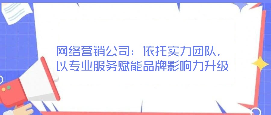網絡營銷公司：依托實力團隊，以專業服務賦能品牌影響力升級