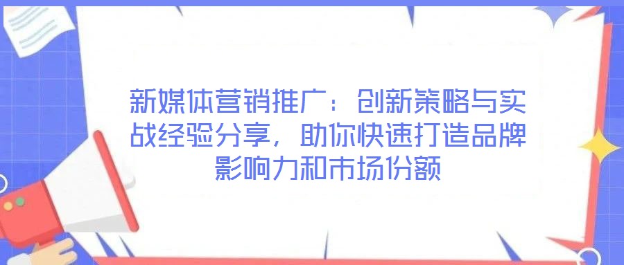 新媒體營銷推廣：創(chuàng)新策略與實(shí)戰(zhàn)經(jīng)驗(yàn)分享，助你快速打造品牌影響力和市場(chǎng)份額