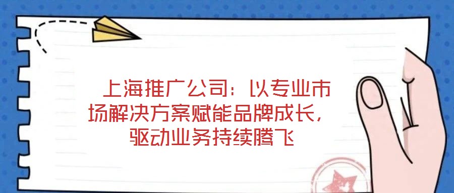  上海推廣公司：以專業市場解決方案賦能品牌成長，驅動業務持續騰飛