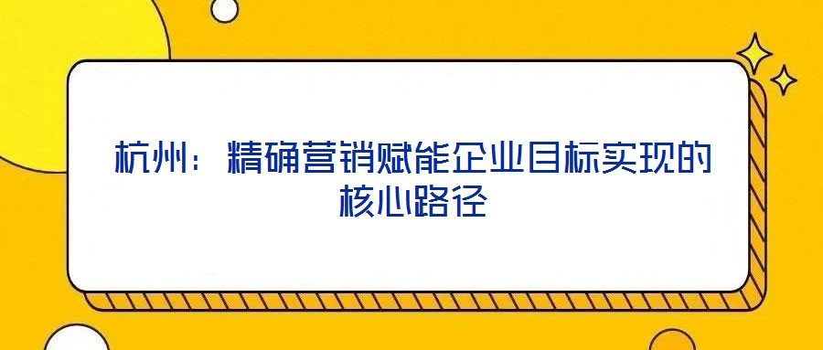 杭州：精確營銷賦能企業(yè)目標(biāo)實現(xiàn)的核心路徑
