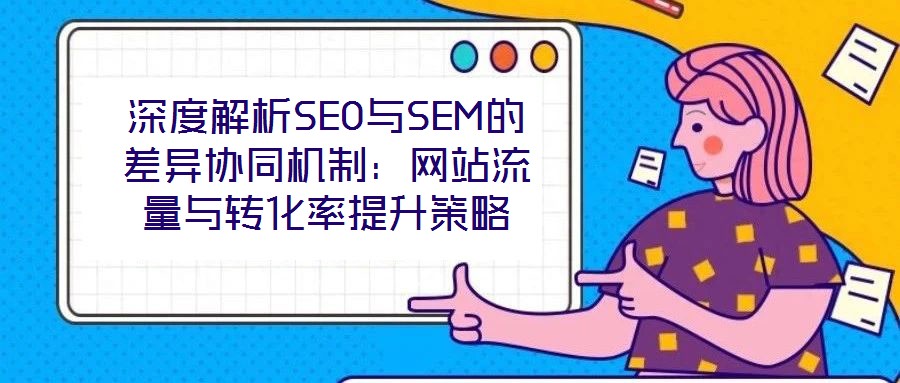 深度解析SEO與SEM的差異協(xié)同機制：網(wǎng)站流量與轉(zhuǎn)化率提升策略