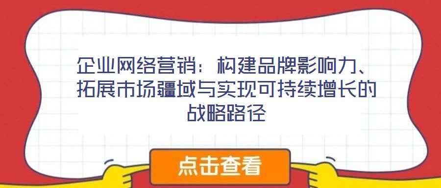 企業(yè)網(wǎng)絡營銷：構(gòu)建品牌影響力、拓展市場疆域與實現(xiàn)可持續(xù)增長的戰(zhàn)略路徑