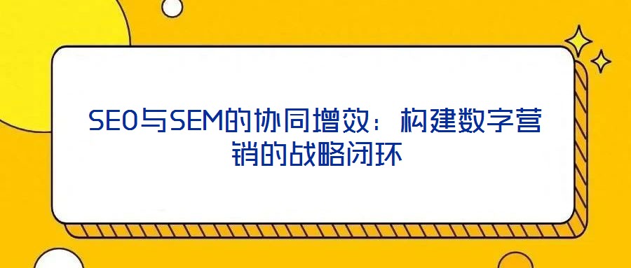SEO與SEM的協(xié)同增效：構(gòu)建數(shù)字營銷的戰(zhàn)略閉環(huán)