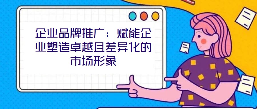 企業品牌推廣：賦能企業塑造卓越且差異化的市場形象