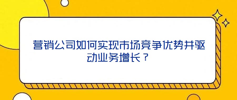 營銷公司如何實現市場競爭優勢并驅動業務增長?