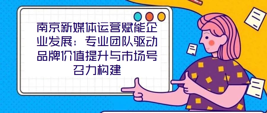 南京新媒體運營賦能企業發展：專業團隊驅動品牌價值提升與市場號召力構建