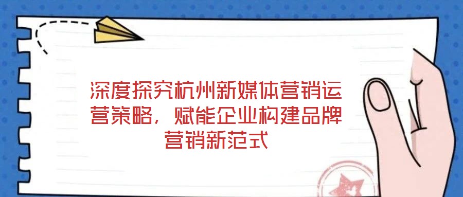 深度探究杭州新媒體營銷運營策略，賦能企業構建品牌營銷新范式