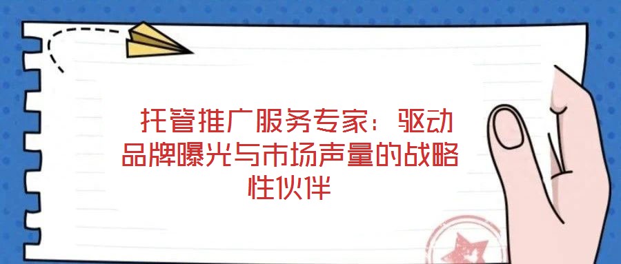  托管推廣服務專家：驅動品牌曝光與市場聲量的戰略性伙伴