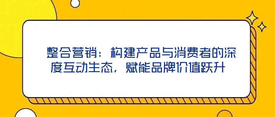  整合營銷：構建產品與消費者的深度互動生態(tài)，賦能品牌價值躍升