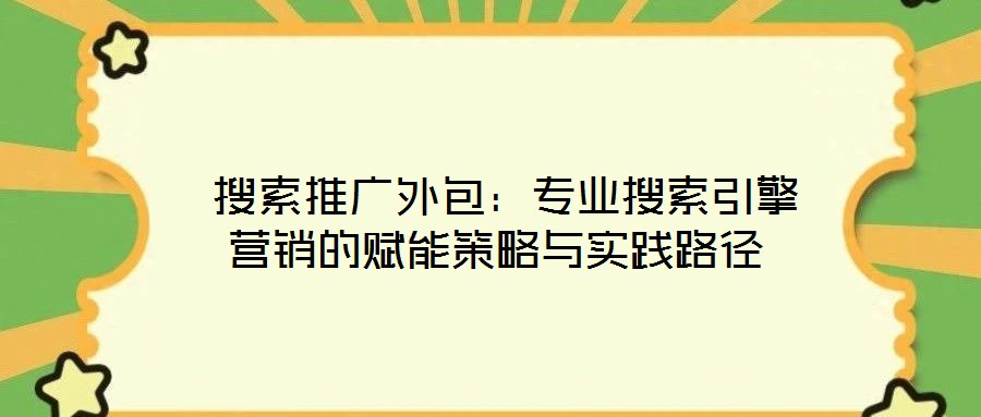 搜索推廣外包:專業(yè)搜索引擎營銷的賦能策略與實踐路徑