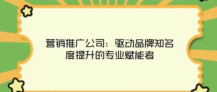 營銷推廣公司：驅動品牌知名度提升的專業賦能者
