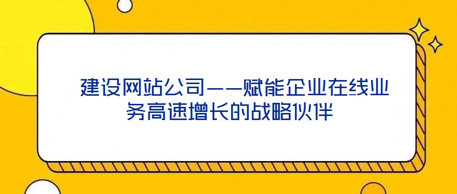  建設(shè)網(wǎng)站公司——賦能企業(yè)在線業(yè)務(wù)高速增長(zhǎng)的戰(zhàn)略伙伴