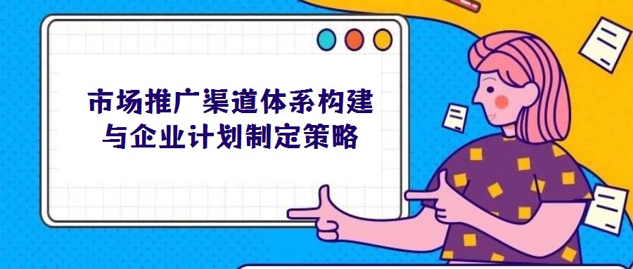 市場推廣渠道體系構建與企業計劃制定策略